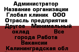 Администратор › Название организации ­ Глобал клиник, ООО › Отрасль предприятия ­ Другое › Минимальный оклад ­ 15 000 - Все города Работа » Вакансии   . Калининградская обл.,Светловский городской округ 